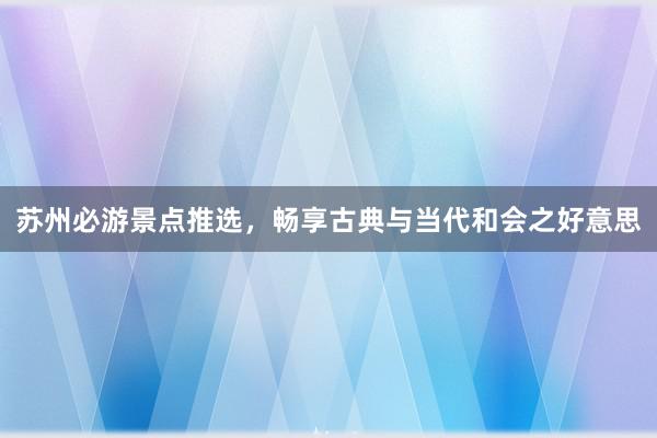 苏州必游景点推选，畅享古典与当代和会之好意思