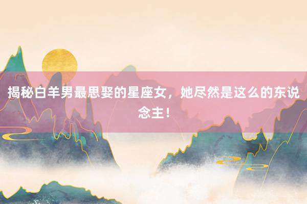 揭秘白羊男最思娶的星座女，她尽然是这么的东说念主！