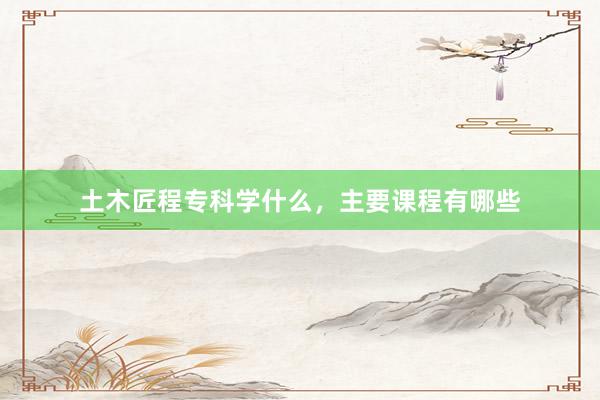 土木匠程专科学什么，主要课程有哪些